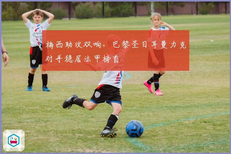 梅西助攻双响，巴黎圣日耳曼力克对手稳居法甲榜首