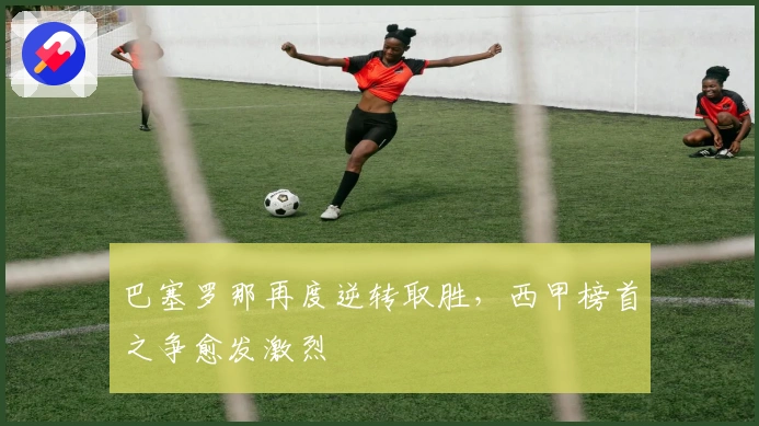 巴塞罗那再度逆转取胜，西甲榜首之争愈发激烈