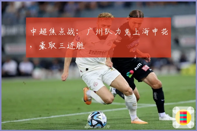 中超焦点战：广州队力克上海申花，豪取三连胜