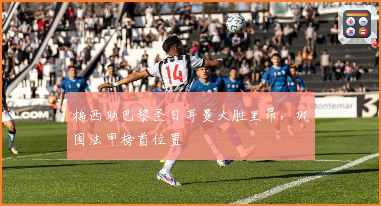 梅西助巴黎圣日耳曼大胜里昂，巩固法甲榜首位置