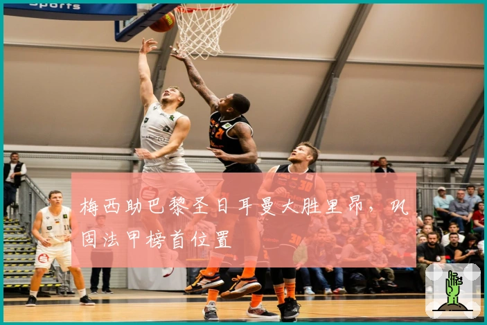 梅西助巴黎圣日耳曼大胜里昂，巩固法甲榜首位置