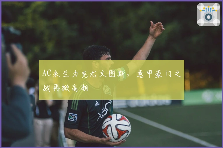 AC米兰力克尤文图斯，意甲豪门之战再掀高潮