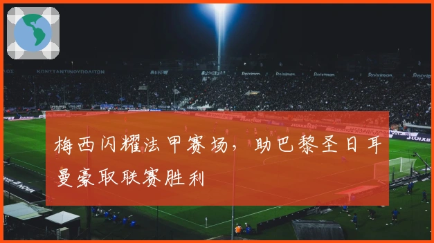 梅西闪耀法甲赛场，助巴黎圣日耳曼豪取联赛胜利