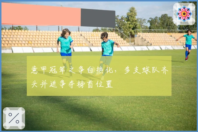 意甲冠军之争白热化，多支球队齐头并进争夺榜首位置