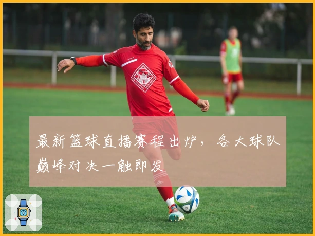 最新篮球直播赛程出炉，各大球队巅峰对决一触即发