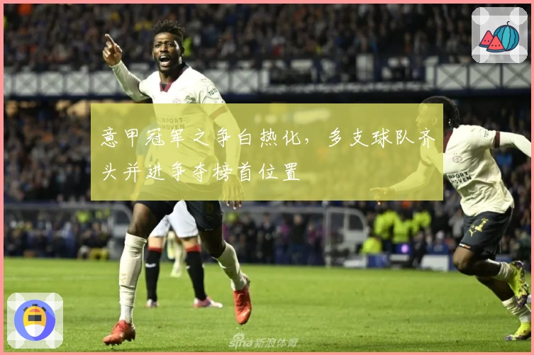 意甲冠军之争白热化，多支球队齐头并进争夺榜首位置