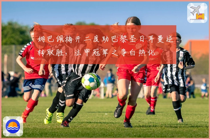 姆巴佩梅开二度助巴黎圣日耳曼逆转取胜,法甲冠军之争白热化