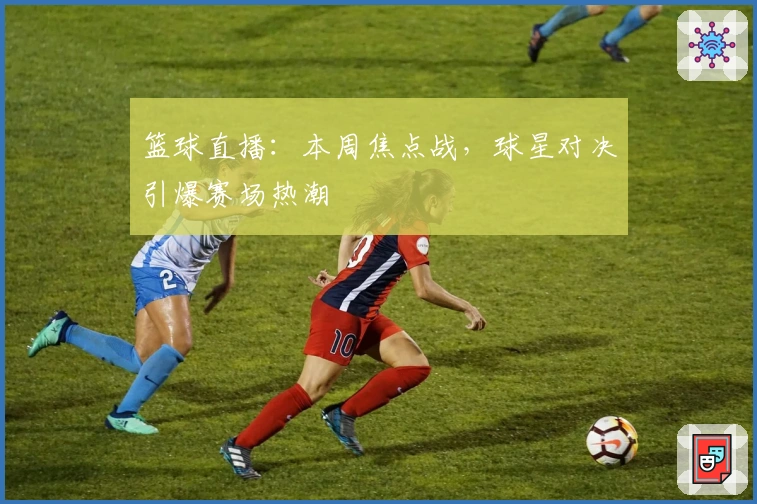篮球直播：本周焦点战，球星对决引爆赛场热潮