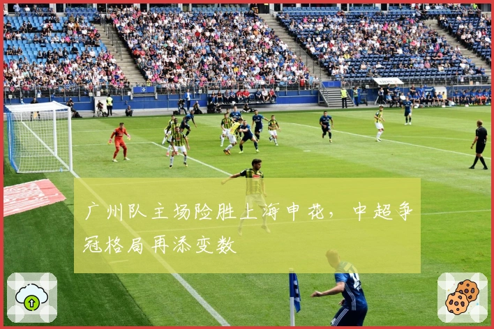 广州队主场险胜上海申花，中超争冠格局再添变数